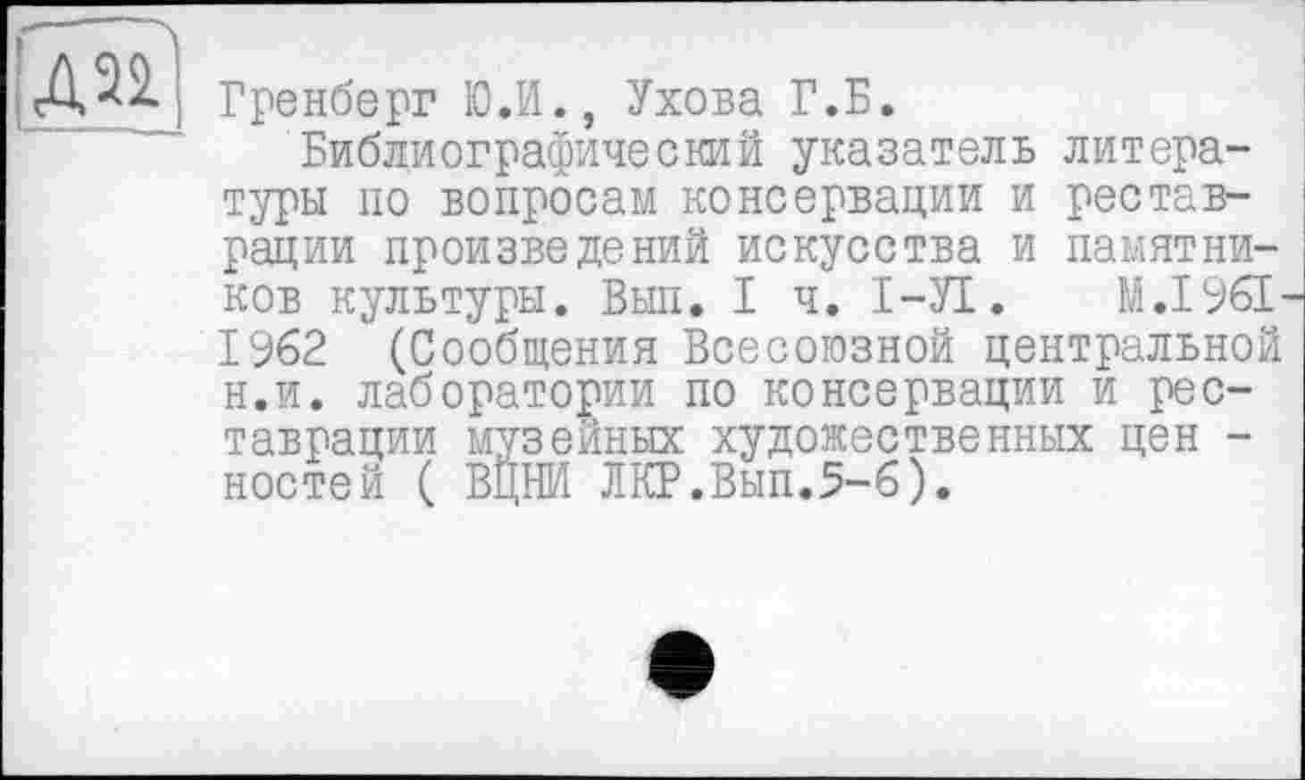 ﻿дэ?
Бренберг Ю.И., Ухова Г.Б.
Библиографический указатель литературы по вопросам консервации и реставрации произведений искусства и памятников культуры. Выл. I ч. І-УІ. М.1961-1962 (Сообщения Всесоюзной центральной н.и. лаборатории по консервации и реставрации музейных художественных цен -ностей ( ВЦНИ ЛКР.Вып.5-6).